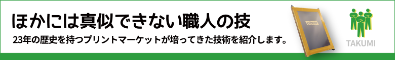 ほかには真似できない職人の技　23年の歴史を持つプリントマーケットが培ってきた技術を紹介します。