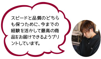 スピードと品質のどちらも保つために、今までの経験を活かして最高の商品をお届けできるようプリントしています。