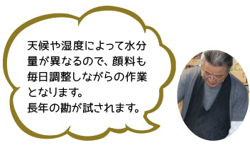 天候や湿度によって水分量が異なるので、顔料も毎日調整しながらの作業となります。
長年の勘が試されます。