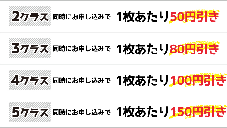 ［2クラス］同時にお申し込みで1枚あたり50円引き　［3クラス］同時にお申し込みで1枚あたり80円引き　［4クラス］同時にお申し込みで1枚あたり100円引き　［5クラス］同時にお申し込みで1枚あたり150円引き