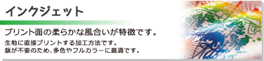 ［インクジェット］プリント面の柔らかな風合いが特徴です。生地に直接プリントする加工方法です。版が不要のため、多色やフルカラーに最適です。