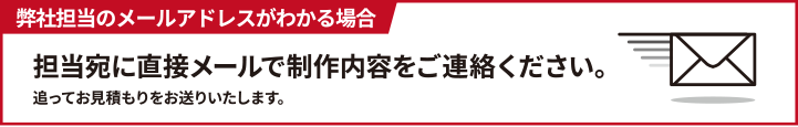 弊社担当のメールアドレスがわかる場合担当宛に直接メールで制作内容をご連絡ください。