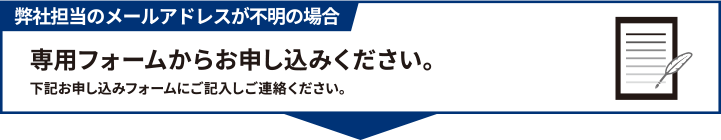 弊社担当のメールアドレスが不明の場合専用フォームからお申し込みください。